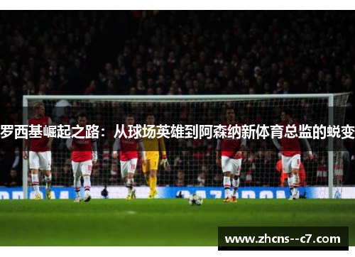 罗西基崛起之路：从球场英雄到阿森纳新体育总监的蜕变
