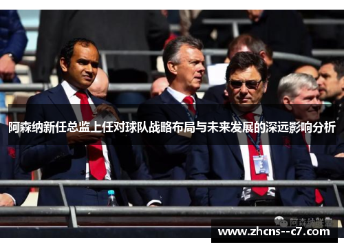 阿森纳新任总监上任对球队战略布局与未来发展的深远影响分析 阿森纳新任总监上任对球队战略布局与未来发展的深远影响分析