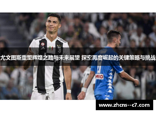 尤文图斯重塑辉煌之路与未来展望 探索再度崛起的关键策略与挑战