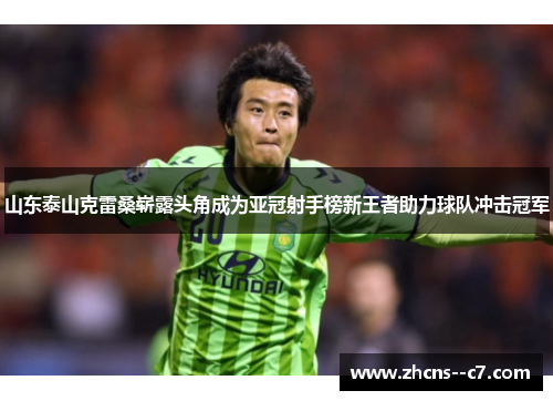 山东泰山克雷桑崭露头角成为亚冠射手榜新王者助力球队冲击冠军