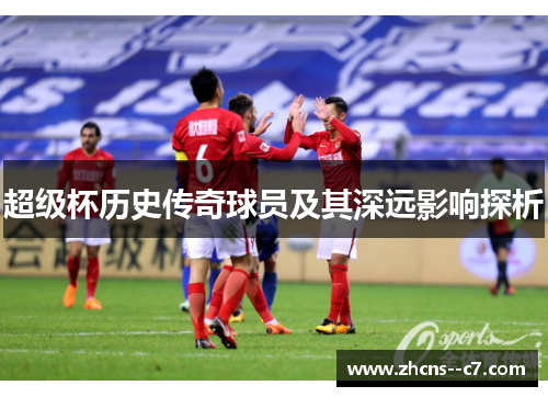 超级杯历史传奇球员及其深远影响探析