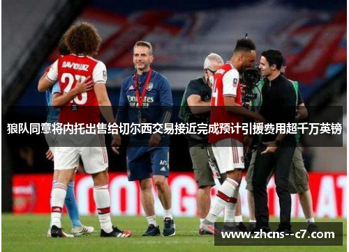 狼队同意将内托出售给切尔西交易接近完成预计引援费用超千万英镑 狼队同意将内托出售给切尔西交易接近完成预计引援费用超千万英镑