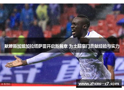 默滕斯加盟加拉塔萨雷开启新篇章 为土超豪门贡献经验与实力