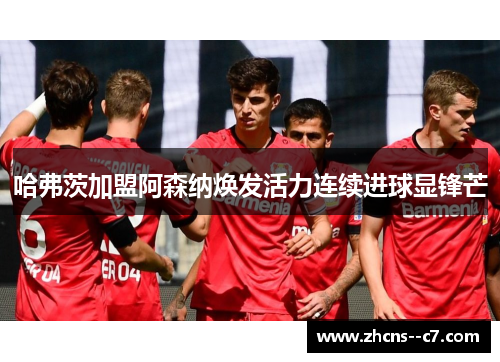 哈弗茨加盟阿森纳焕发活力连续进球显锋芒 哈弗茨加盟阿森纳焕发活力连续进球显锋芒