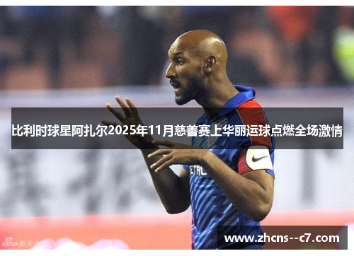 比利时球星阿扎尔2025年11月慈善赛上华丽运球点燃全场激情